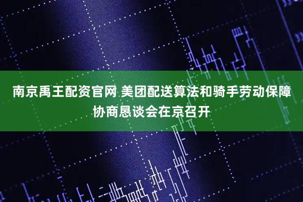 南京禹王配资官网 美团配送算法和骑手劳动保障协商恳谈会在京召开