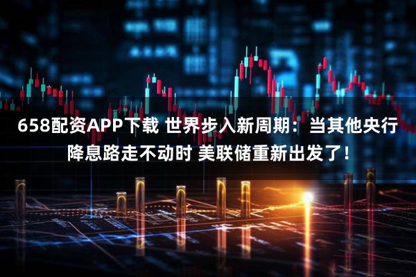 658配资APP下载 世界步入新周期：当其他央行降息路走不动时 美联储重新出发了！