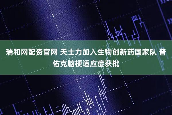 瑞和网配资官网 天士力加入生物创新药国家队 普佑克脑梗适应症获批