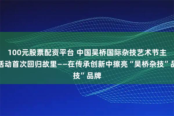 100元股票配资平台 中国吴桥国际杂技艺术节主体活动首次回归故里——在传承创新中擦亮“吴桥杂技”品牌