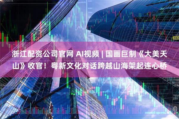 浙江配资公司官网 AI视频 | 国画巨制《大美天山》收官！粤新文化对话跨越山海架起连心桥