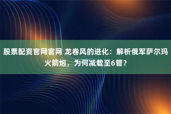股票配资官网官网 龙卷风的进化:解析俄军萨尔玛火箭炮,为何减载至6管?