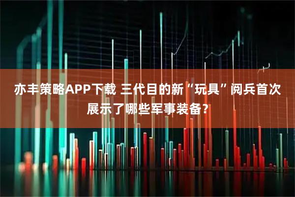 亦丰策略APP下载 三代目的新“玩具”阅兵首次展示了哪些军事装备？