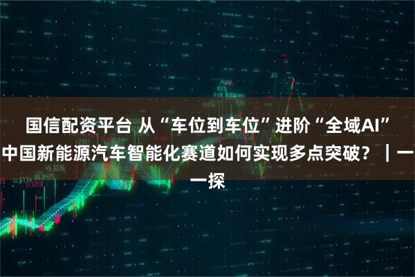国信配资平台 从“车位到车位”进阶“全域AI”：中国新能源汽车智能化赛道如何实现多点突破？｜一探
