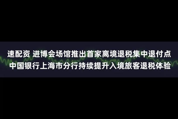 速配资 进博会场馆推出首家离境退税集中退付点 中国银行上海市分行持续提升入境旅客退税体验