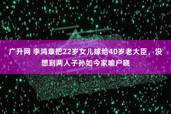 广升网 李鸿章把22岁女儿嫁给40岁老大臣，没想到两人子孙如今家喻户晓