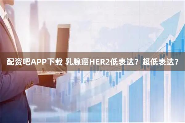 配资吧APP下载 乳腺癌HER2低表达？超低表达？
