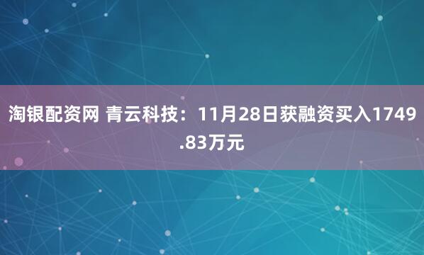 淘银配资网 青云科技：11月28日获融资买入1749.83万元