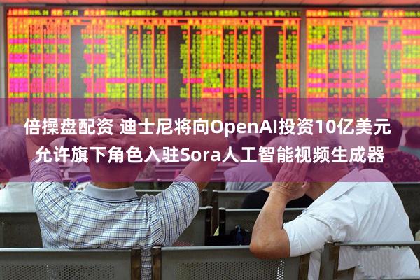 倍操盘配资 迪士尼将向OpenAI投资10亿美元 允许旗下角色入驻Sora人工智能视频生成器