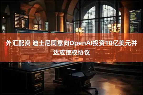 外汇配资 迪士尼同意向OpenAI投资10亿美元并达成授权协议