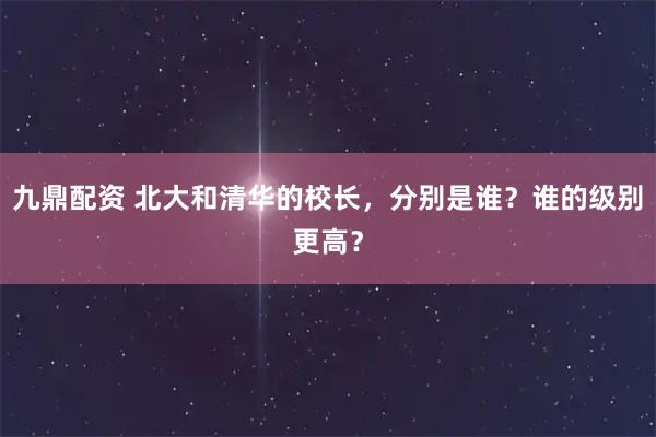九鼎配资 北大和清华的校长,分别是谁?谁的级别更高?