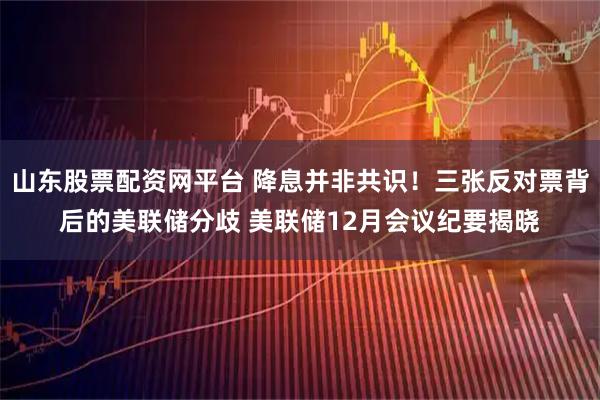 山东股票配资网平台 降息并非共识！三张反对票背后的美联储分歧 美联储12月会议纪要揭晓