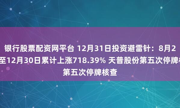 银行股票配资网平台 12月31日投资避雷针：8月22日至12月30日累计上涨718.39% 天普股份第五次停牌核查