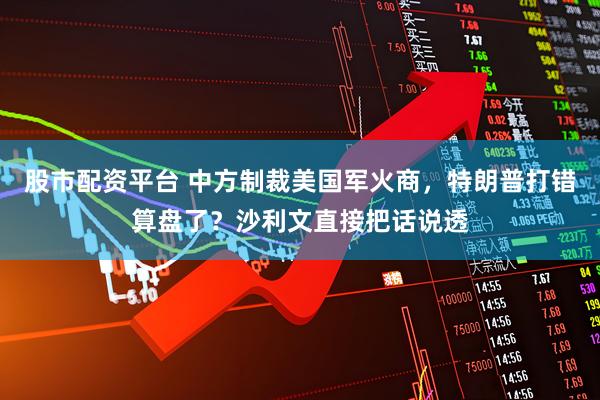 股市配资平台 中方制裁美国军火商，特朗普打错算盘了？沙利文直接把话说透