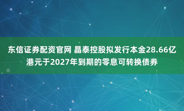东信证券配资官网 晶泰控股拟发行本金28.66亿港元于2027年到期的零息可转换债券