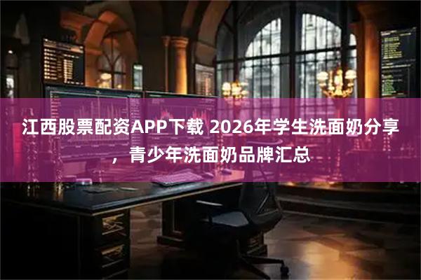 江西股票配资APP下载 2026年学生洗面奶分享，青少年洗面奶品牌汇总