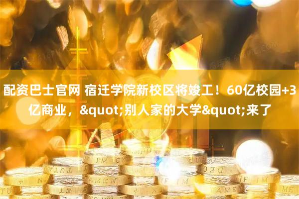 配资巴士官网 宿迁学院新校区将竣工！60亿校园+3亿商业，"别人家的大学"来了