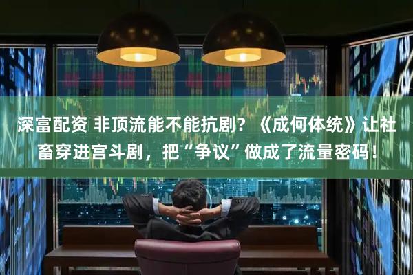 深富配资 非顶流能不能抗剧？《成何体统》让社畜穿进宫斗剧，把“争议”做成了流量密码！