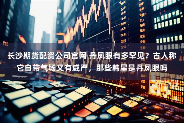 长沙期货配资公司官网 丹凤眼有多罕见？古人称它自带气场又有威严，那些韩星是丹凤眼吗