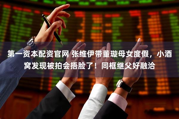 第一资本配资官网 张维伊带董璇母女度假，小酒窝发现被拍会捂脸了！同框继父好融洽
