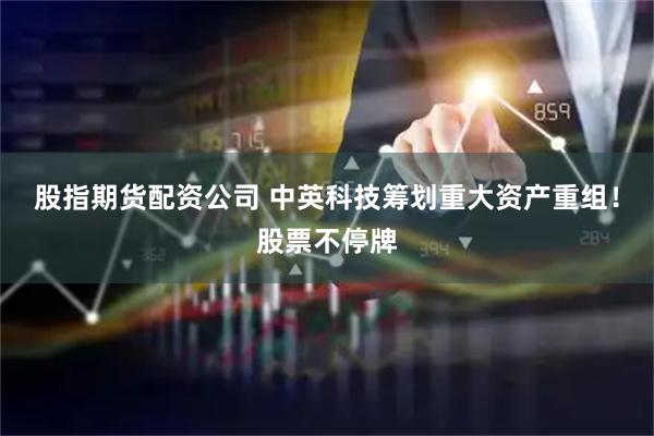 股指期货配资公司 中英科技筹划重大资产重组！股票不停牌