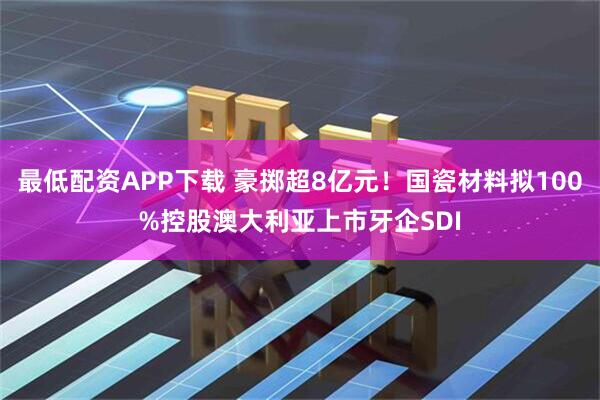 最低配资APP下载 豪掷超8亿元！国瓷材料拟100%控股澳大利亚上市牙企SDI