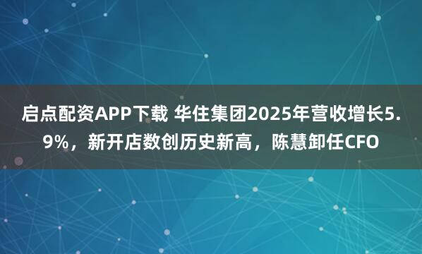 启点配资APP下载 华住集团2025年营收增长5.9%，新开店数创历史新高，陈慧卸任CFO