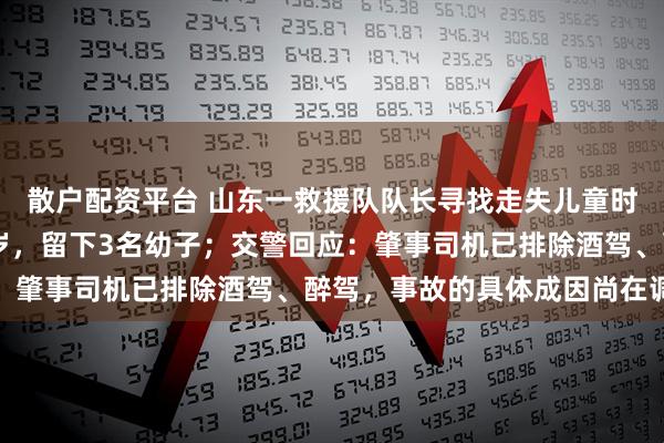 散户配资平台 山东一救援队队长寻找走失儿童时遇车祸离世，年仅37岁，留下3名幼子；交警回应：肇事司机已排除酒驾、醉驾，事故的具体成因尚在调查