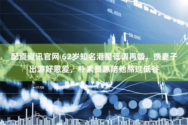 配资资讯官网 62岁知名港星低调再婚,携妻子出游好恩爱,朴素贤惠陪他熬过低谷