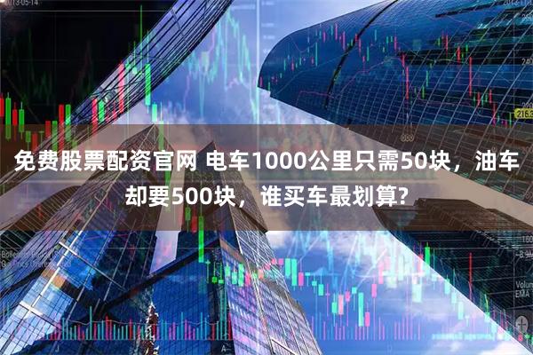 免费股票配资官网 电车1000公里只需50块，油车却要500块，谁买车最划算?