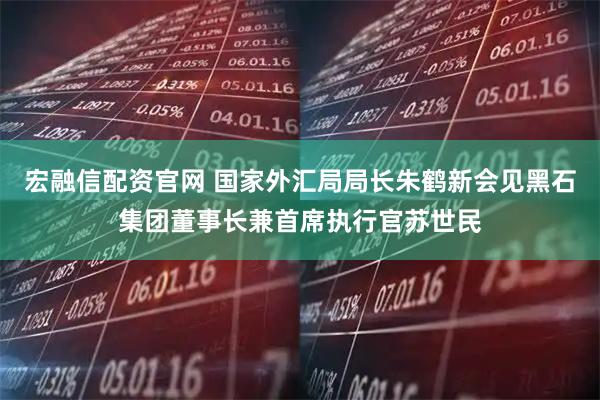 宏融信配资官网 国家外汇局局长朱鹤新会见黑石集团董事长兼首席执行官苏世民