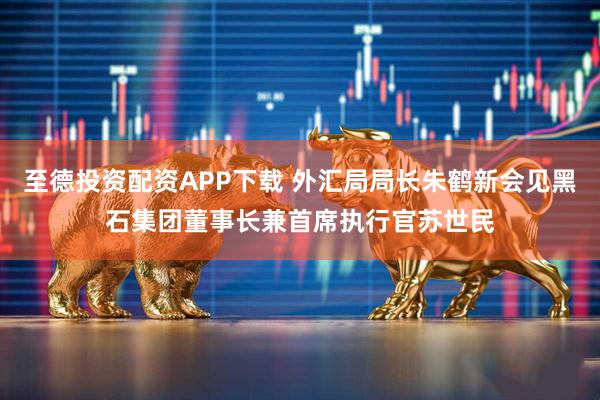 至德投资配资APP下载 外汇局局长朱鹤新会见黑石集团董事长兼首席执行官苏世民