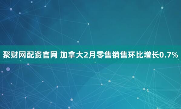 聚财网配资官网 加拿大2月零售销售环比增长0.7%