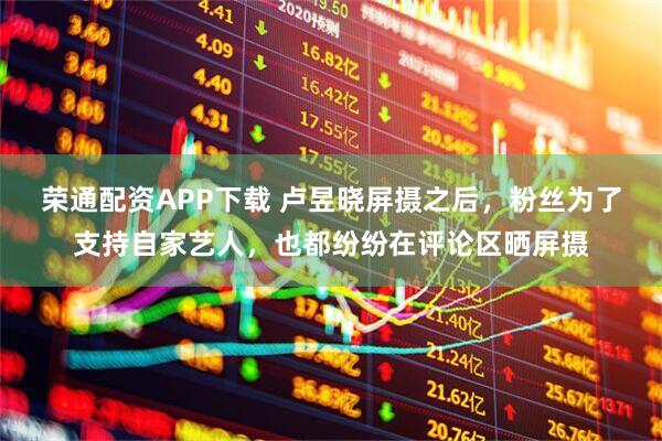 荣通配资APP下载 卢昱晓屏摄之后，粉丝为了支持自家艺人，也都纷纷在评论区晒屏摄