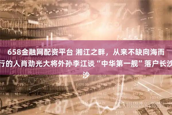 658金融网配资平台 湘江之畔，从来不缺向海而行的人肖劲光大将外孙李江谈“中华第一舰”落户长沙