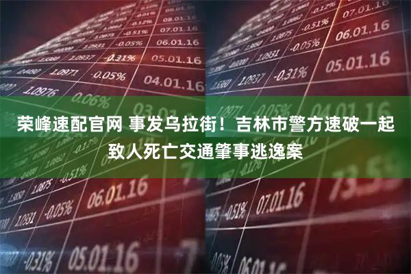 荣峰速配官网 事发乌拉街！吉林市警方速破一起致人死亡交通肇事逃逸案